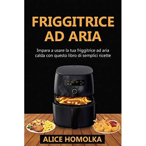 Ricettario Friggitrice ad Aria: impara a usare la tua friggitrice ad aria calda con questo libro di semplici ricette senza olio (Italian Edition)