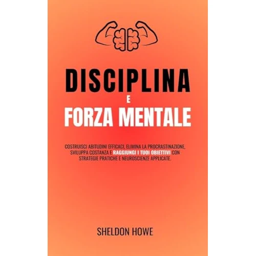 Disciplina E Forza Mentale: Costruisci Abitudini Efficaci, Elimina La Procrastinazione, Sviluppa Costanza E Raggiungi I Tuoi Obiettivi Con Strategie Pratiche E Neuroscienze Applicate