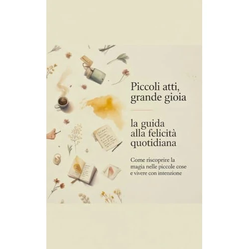 Piccoli atti, grande gioia: la guida alla felicità quotidiana: Come riscoprire la magia nelle piccole cose e vivere con intenzione (Italian Edition)